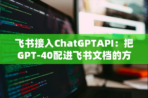 飞书接入ChatGPTAPI：把GPT-40配进飞书文档的方法