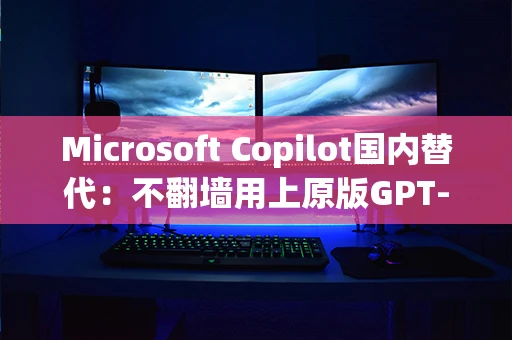 Microsoft Copilot国内替代：不翻墙用上原版GPT-4能力