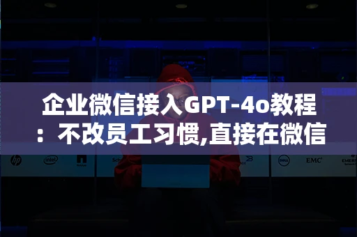 企业微信接入GPT-4o教程：不改员工习惯,直接在微信信里用AI