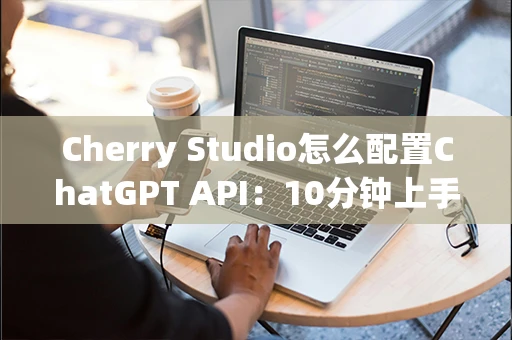 Cherry Studio怎么配置ChatGPT API：10分钟上手教程