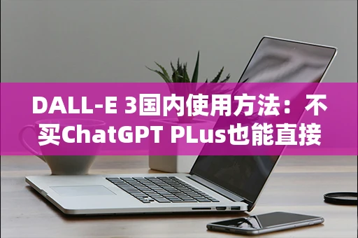 DALL-E 3国内使用方法：不买ChatGPT PLus也能直接出图