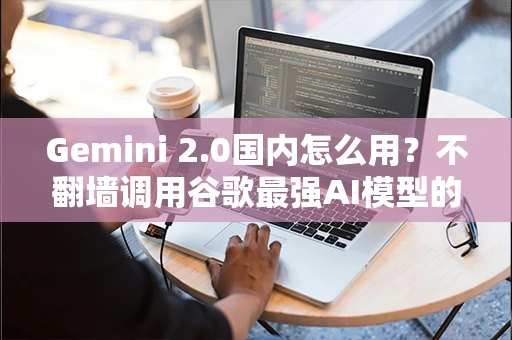 Gemini 2.0国内怎么用?不翻墙调用谷歌最强AI模型的方法 Gemini 2.0国内怎么用?不翻墙调用谷歌最强AI模型的方法