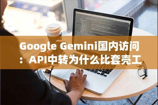Google Gemini国内访问：API中转为什么比套壳工具稳定