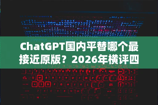 ChatGPT国内平替哪个最接近原版？2026年横评四种主流方案