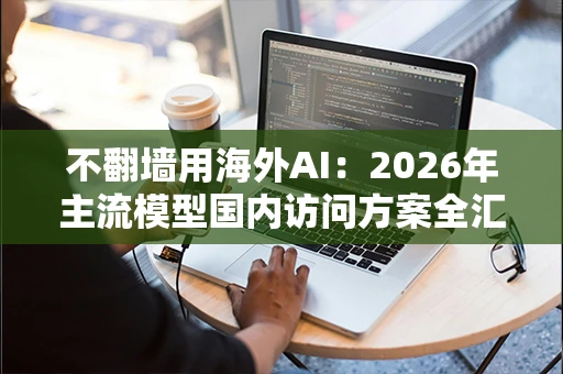 不翻墙用海外AI:2026年主流模型国内访问方案全汇总 不翻墙用海外AI:2026年主流模型国内访问方案全汇总
